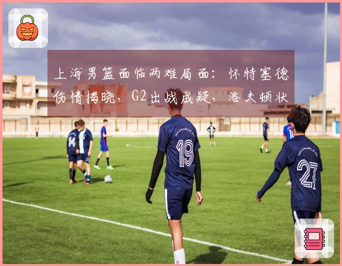 上海男篮面临两难局面：怀特塞德伤情揭晓，G2出战成疑，洛夫顿状态良好