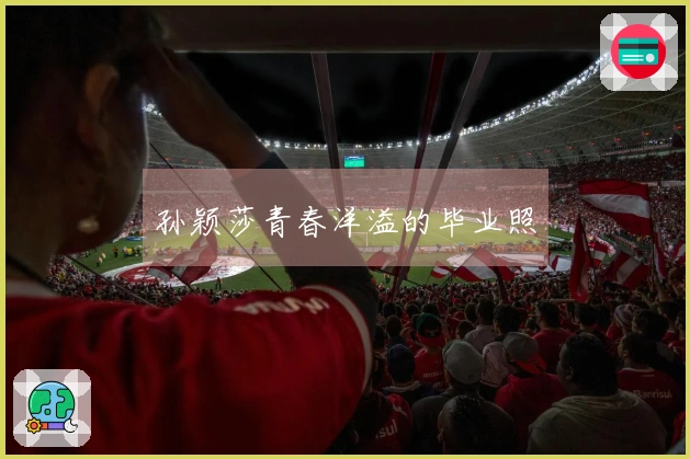 孙颖莎青春洋溢的毕业照